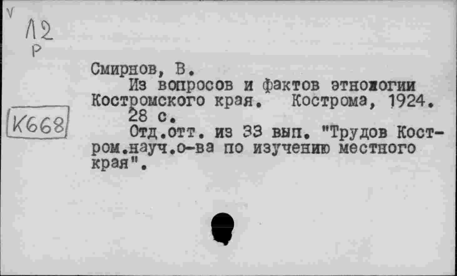 ﻿«£68/
P
Смирнов, В.
Из вопросов и фактов этноюгии Костромского края. Кострома, 1924.
28 с.
Отд.отт. из 33 вып. "Трудов Кост-ром.науч.о-ва по изучению местного края".